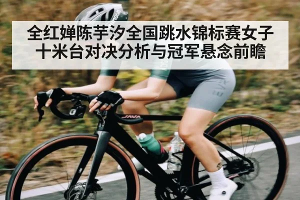 全红婵陈芋汐全国跳水锦标赛女子十米台对决分析与冠军悬念前瞻